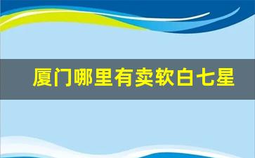 厦门哪里有卖软白七星烟的-厦门的香烟哪个牌子比较好