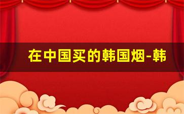 在中国买的韩国烟-韩国免税店中国烟多少钱