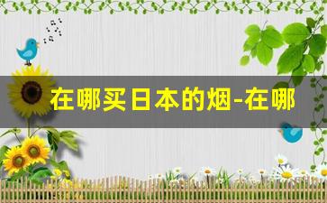 在哪买日本的烟-在哪购买日本品牌烟
