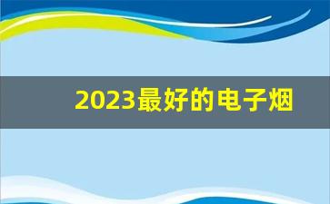 2023最好的电子烟-目前市场上好的电子烟是什么