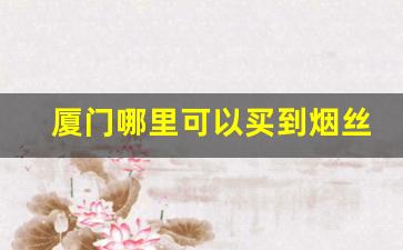 厦门哪里可以买到烟丝-在上海如何买到烟丝