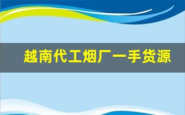 越南代工烟厂一手货源-越南代工烟联系方式