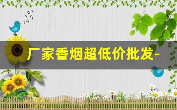 厂家香烟超低价批发-烟厂直销批发