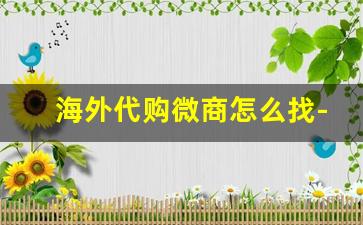 海外代购微商怎么找-微商海外代购是真的吗