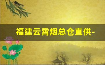 福建云霄烟总仓直供-云霄批发烟的地方在哪里