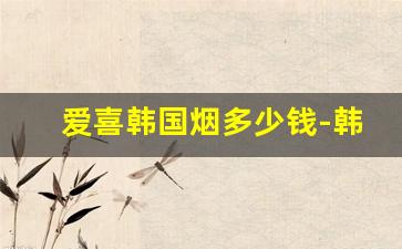 爱喜韩国烟多少钱-韩国爱喜香烟价格一览表