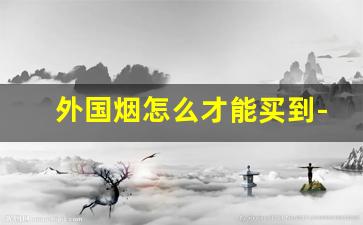 外国烟怎么才能买到-外国烟一般在哪才有卖