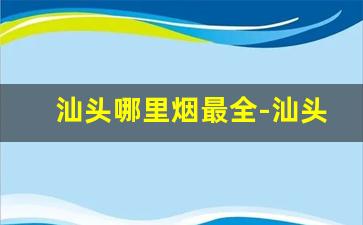 汕头哪里烟最全-汕头的烟为啥这么便宜
