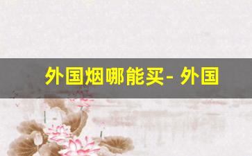 外国烟哪能买- 外国烟哪里买最划算 
