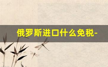 俄罗斯进口什么免税-俄罗斯商品出口免税吗