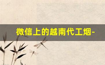 微信上的越南代工烟-越南代工烟便宜一半