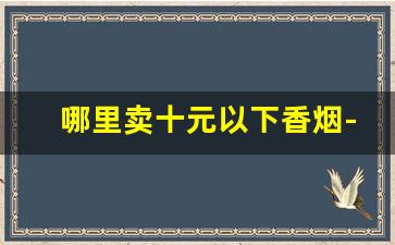 哪里卖十元以下香烟-哪里有正规香烟卖