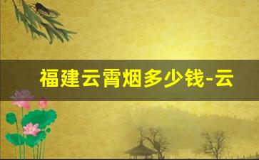 福建云霄烟多少钱-云霄烟价格最低的是啥烟