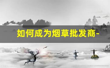 如何成为烟草批发商-怎样做烟草出口生意