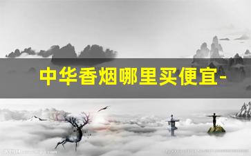 中华香烟哪里买便宜-中华香烟哪个城市最便宜