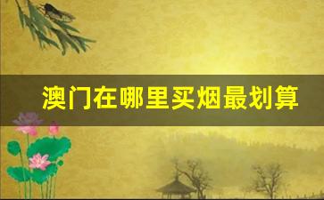 澳门在哪里买烟最划算-澳门本地人买烟一般在哪里买