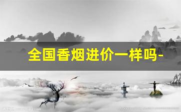 全国香烟进价一样吗-香烟价格是全国出厂价统一价吗
