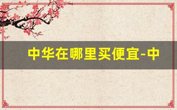 中华在哪里买便宜-中华为啥哪个地方价格不一样